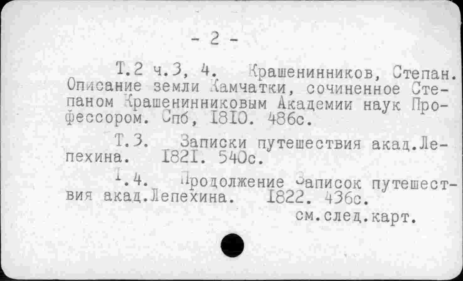 ﻿- 2 -
1.2 ч.З, 4. Крашенинников, Степан. Описание земли Камчатки, сочиненное Степаном Крашенинниковым Академии наук Профессором. Спб, 1810. 48бс.
Т.3. Записки путешествия акац.Лепехина. 1821. 540с.
х.4. Продолжение записок путешествия акад.Лепехина. 1822. 43бс.
см.след.карт.